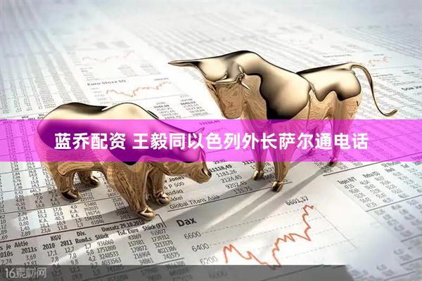 蓝乔配资 王毅同以色列外长萨尔通电话