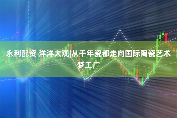 永利配资 洋洋大观|从千年瓷都走向国际陶瓷艺术梦工厂