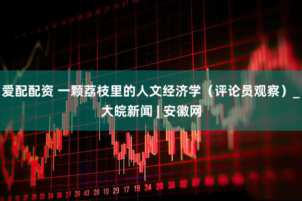 爱配配资 一颗荔枝里的人文经济学（评论员观察）_大皖新闻 | 安徽网