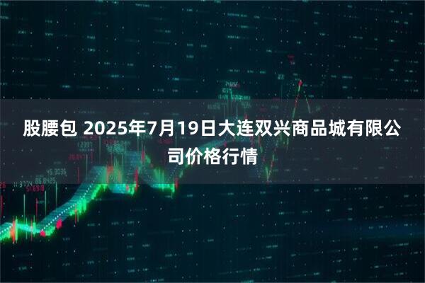 股腰包 2025年7月19日大连双兴商品城有限公司价格行情