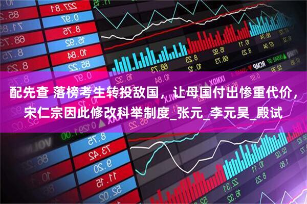 配先查 落榜考生转投敌国，让母国付出惨重代价，宋仁宗因此修改科举制度_张元_李元昊_殿试
