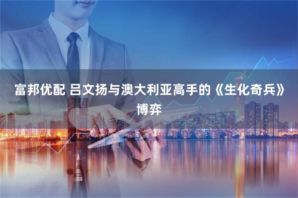 富邦优配 吕文扬与澳大利亚高手的《生化奇兵》博弈