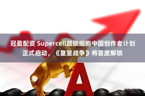 冠盈配资 Supercell超级细胞中国创作者计划正式启动，《皇室战争》将首度解锁