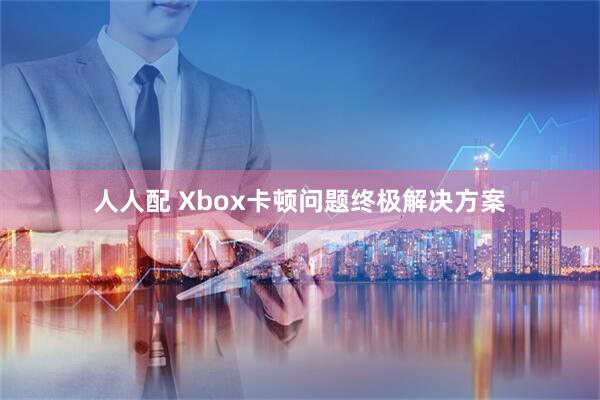 人人配 Xbox卡顿问题终极解决方案