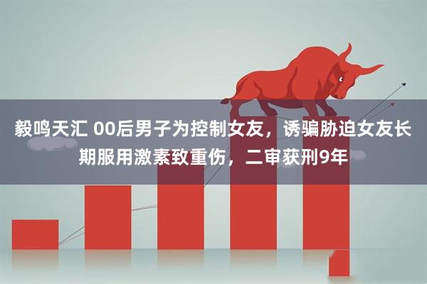 毅鸣天汇 00后男子为控制女友，诱骗胁迫女友长期服用激素致重伤，二审获刑9年