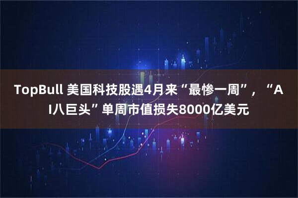 TopBull 美国科技股遇4月来“最惨一周”，“AI八巨头”单周市值损失8000亿美元