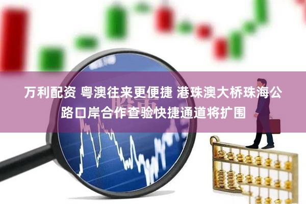 万利配资 粤澳往来更便捷 港珠澳大桥珠海公路口岸合作查验快捷通道将扩围